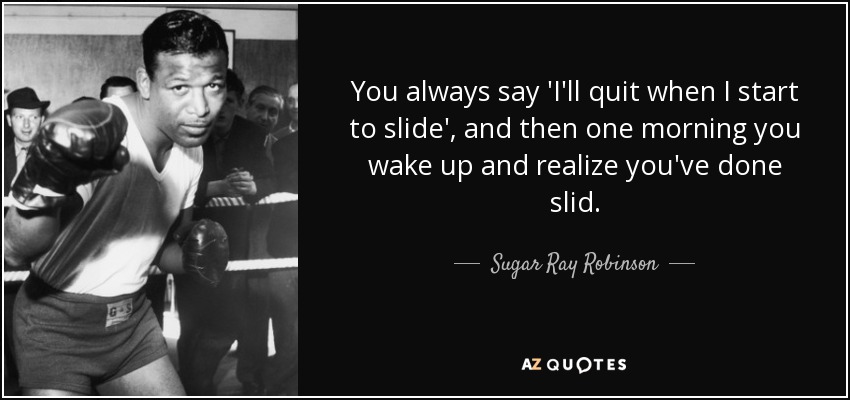 You always say 'I'll quit when I start to slide', and then one morning you wake up and realize you've done slid. - Sugar Ray Robinson