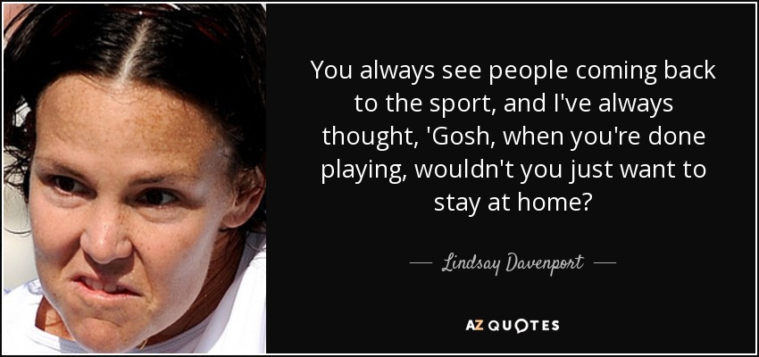 You always see people coming back to the sport, and I've always thought, 'Gosh, when you're done playing, wouldn't you just want to stay at home? - Lindsay Davenport