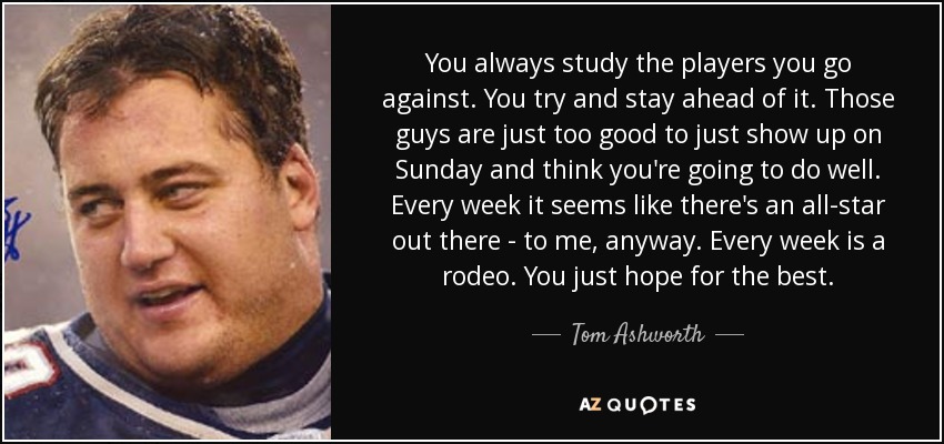 You always study the players you go against. You try and stay ahead of it. Those guys are just too good to just show up on Sunday and think you're going to do well. Every week it seems like there's an all-star out there - to me, anyway. Every week is a rodeo. You just hope for the best. - Tom Ashworth