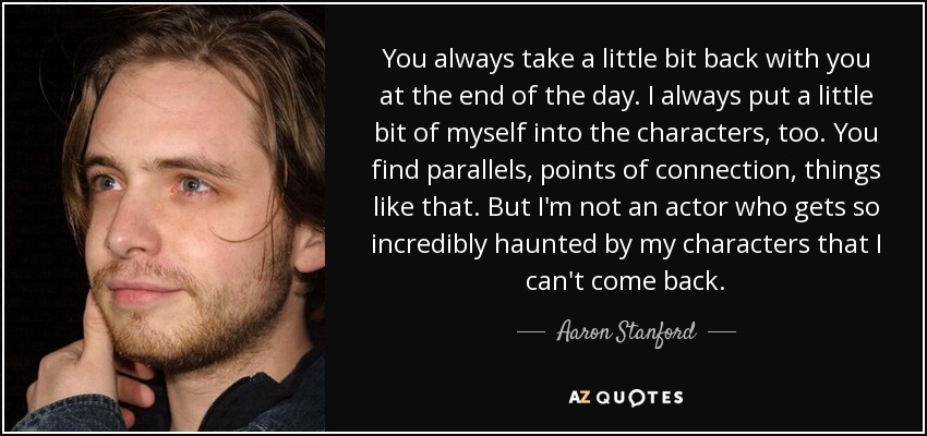 You always take a little bit back with you at the end of the day. I always put a little bit of myself into the characters, too. You find parallels, points of connection, things like that. But I'm not an actor who gets so incredibly haunted by my characters that I can't come back. - Aaron Stanford