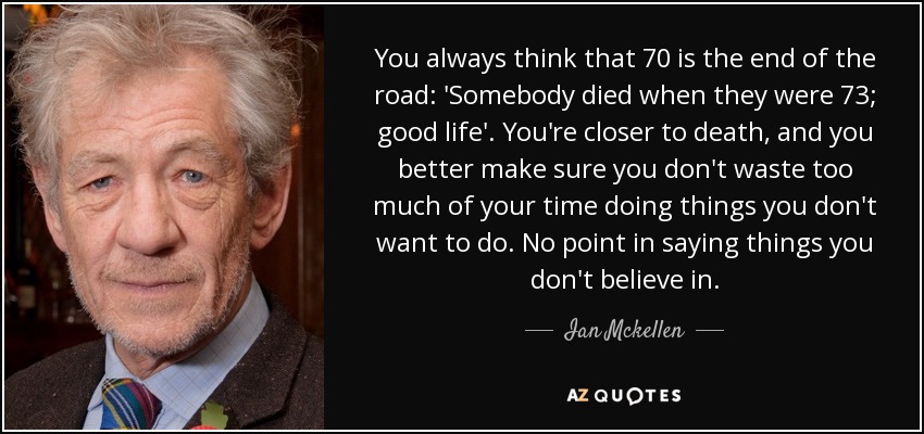 You always think that 70 is the end of the road: 'Somebody died when they were 73; good life'. You're closer to death, and you better make sure you don't waste too much of your time doing things you don't want to do. No point in saying things you don't believe in. - Ian Mckellen