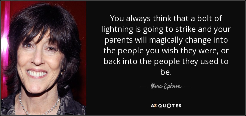 You always think that a bolt of lightning is going to strike and your parents will magically change into the people you wish they were, or back into the people they used to be. - Nora Ephron