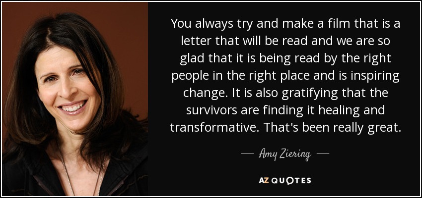 You always try and make a film that is a letter that will be read and we are so glad that it is being read by the right people in the right place and is inspiring change. It is also gratifying that the survivors are finding it healing and transformative. That's been really great. - Amy Ziering