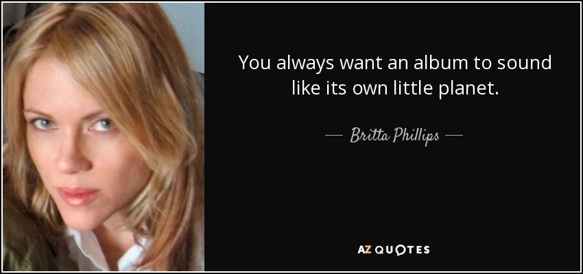You always want an album to sound like its own little planet. - Britta Phillips