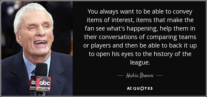 You always want to be able to convey items of interest, items that make the fan see what's happening, help them in their conversations of comparing teams or players and then be able to back it up to open his eyes to the history of the league. - Hubie Brown