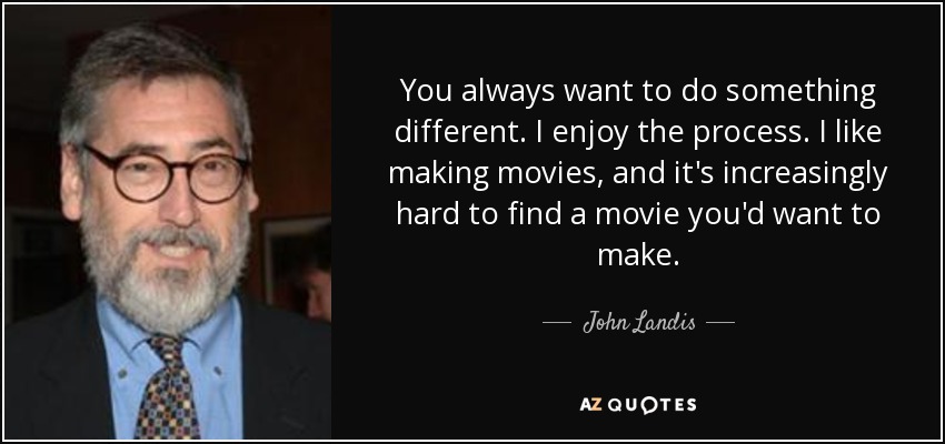 You always want to do something different. I enjoy the process. I like making movies, and it's increasingly hard to find a movie you'd want to make. - John Landis