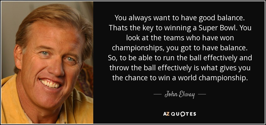 You always want to have good balance. Thats the key to winning a Super Bowl. You look at the teams who have won championships, you got to have balance. So, to be able to run the ball effectively and throw the ball effectively is what gives you the chance to win a world championship. - John Elway