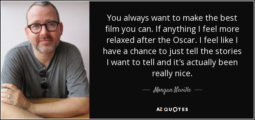 You always want to make the best film you can. If anything I feel more relaxed after the Oscar. I feel like I have a chance to just tell the stories I want to tell and it's actually been really nice. - Morgan Neville