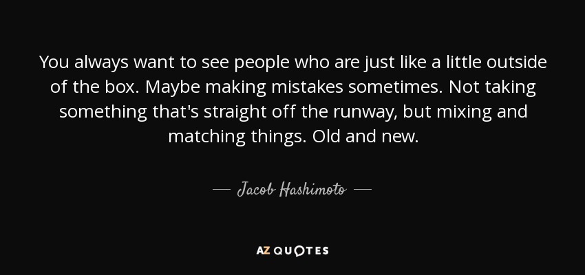 You always want to see people who are just like a little outside of the box. Maybe making mistakes sometimes. Not taking something that's straight off the runway, but mixing and matching things. Old and new. - Jacob Hashimoto