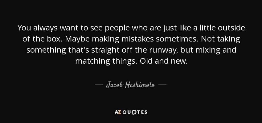 You always want to see people who are just like a little outside of the box. Maybe making mistakes sometimes. Not taking something that's straight off the runway, but mixing and matching things. Old and new. - Jacob Hashimoto