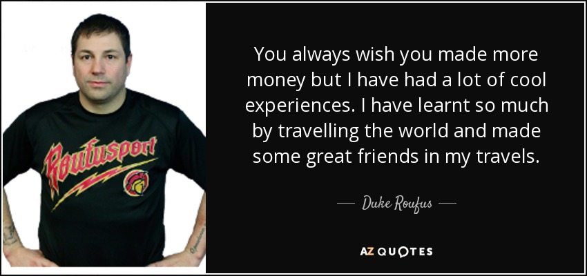 You always wish you made more money but I have had a lot of cool experiences. I have learnt so much by travelling the world and made some great friends in my travels. - Duke Roufus