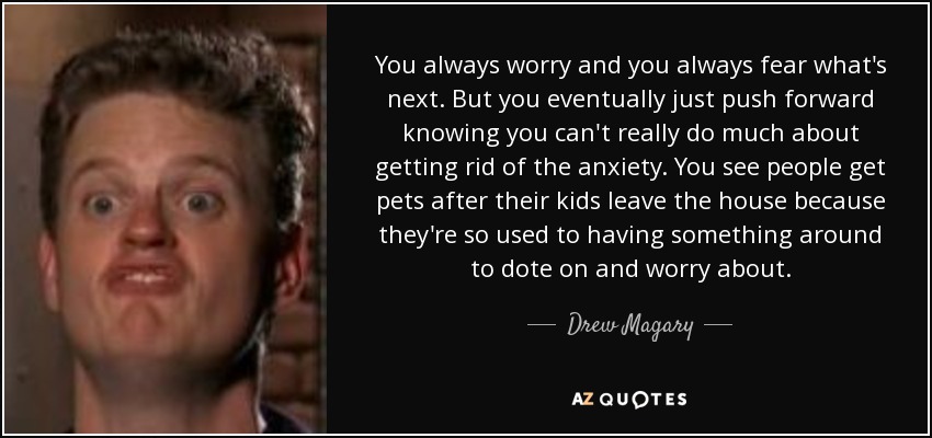 You always worry and you always fear what's next. But you eventually just push forward knowing you can't really do much about getting rid of the anxiety. You see people get pets after their kids leave the house because they're so used to having something around to dote on and worry about. - Drew Magary