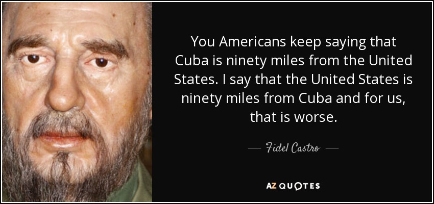 You Americans keep saying that Cuba is ninety miles from the United States. I say that the United States is ninety miles from Cuba and for us, that is worse. - Fidel Castro