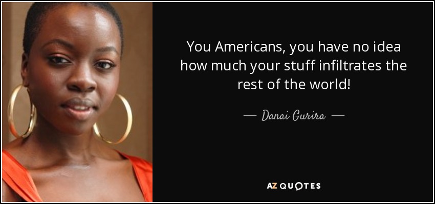 You Americans, you have no idea how much your stuff infiltrates the rest of the world! - Danai Gurira