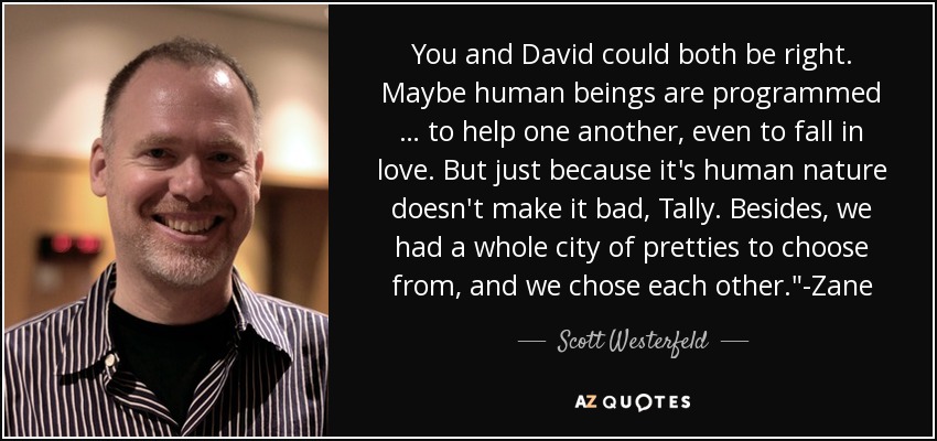You and David could both be right. Maybe human beings are programmed … to help one another, even to fall in love. But just because it's human nature doesn't make it bad, Tally. Besides, we had a whole city of pretties to choose from, and we chose each other.