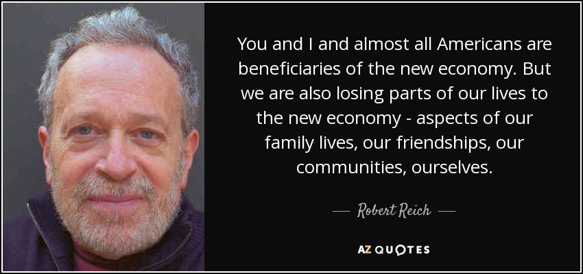 You and I and almost all Americans are beneficiaries of the new economy. But we are also losing parts of our lives to the new economy - aspects of our family lives, our friendships, our communities, ourselves. - Robert Reich