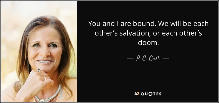 You and I are bound. We will be each other’s salvation, or each other’s doom. - P. C. Cast