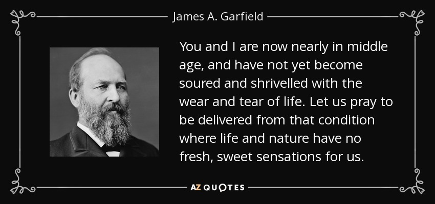 You and I are now nearly in middle age, and have not yet become soured and shrivelled with the wear and tear of life. Let us pray to be delivered from that condition where life and nature have no fresh, sweet sensations for us. - James A. Garfield