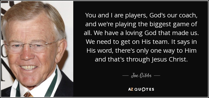 You and I are players, God's our coach, and we're playing the biggest game of all. We have a loving God that made us. We need to get on His team. It says in His word, there's only one way to Him and that's through Jesus Christ. - Joe Gibbs