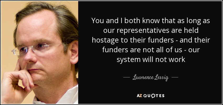 You and I both know that as long as our representatives are held hostage to their funders - and their funders are not all of us - our system will not work - Lawrence Lessig