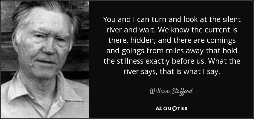 You and I can turn and look at the silent river and wait. We know the current is there, hidden; and there are comings and goings from miles away that hold the stillness exactly before us. What the river says, that is what I say. - William Stafford