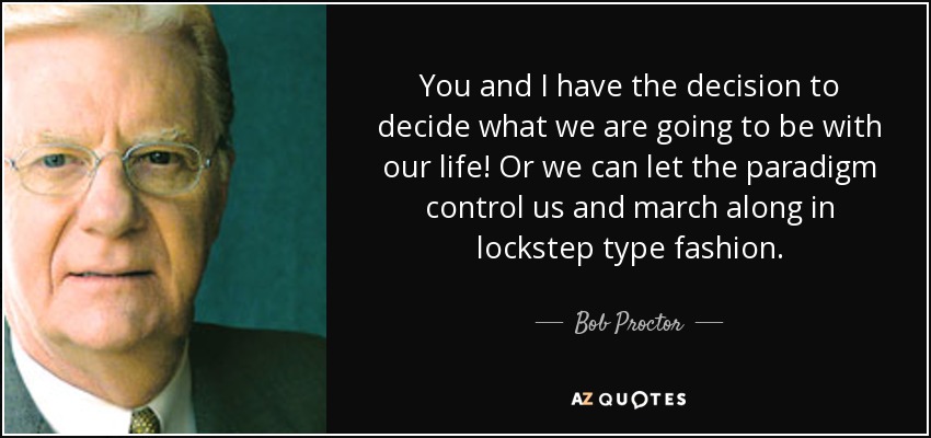 You and I have the decision to decide what we are going to be with our life! Or we can let the paradigm control us and march along in lockstep type fashion. - Bob Proctor