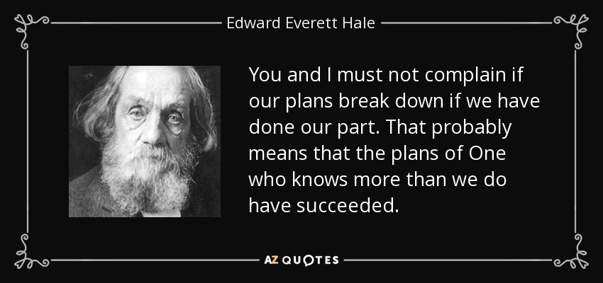 You and I must not complain if our plans break down if we have done our part. That probably means that the plans of One who knows more than we do have succeeded. - Edward Everett Hale