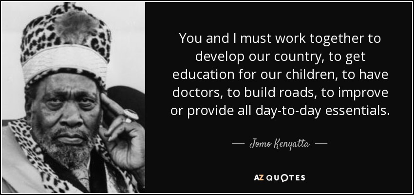 You and I must work together to develop our country, to get education for our children, to have doctors, to build roads, to improve or provide all day-to-day essentials. - Jomo Kenyatta