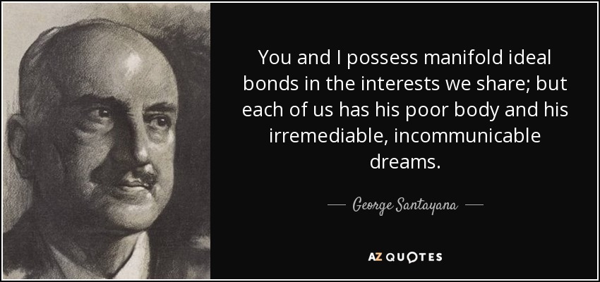 You and I possess manifold ideal bonds in the interests we share; but each of us has his poor body and his irremediable, incommunicable dreams. - George Santayana