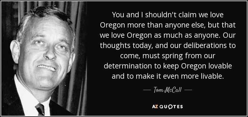 You and I shouldn't claim we love Oregon more than anyone else, but that we love Oregon as much as anyone. Our thoughts today, and our deliberations to come, must spring from our determination to keep Oregon lovable and to make it even more livable. - Tom McCall