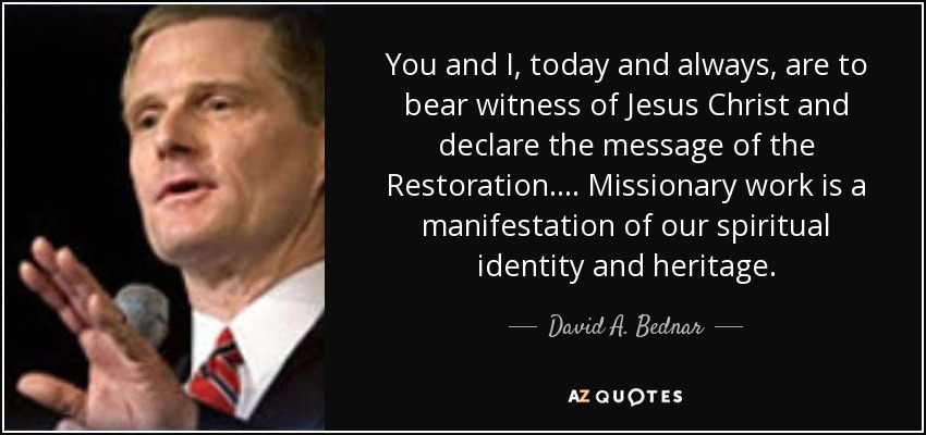 You and I, today and always, are to bear witness of Jesus Christ and declare the message of the Restoration. ... Missionary work is a manifestation of our spiritual identity and heritage. - David A. Bednar