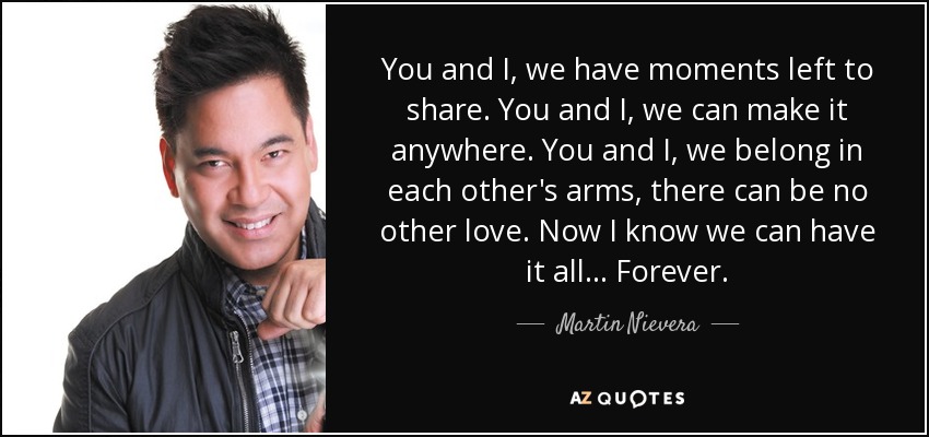 You and I, we have moments left to share. You and I, we can make it anywhere. You and I, we belong in each other's arms, there can be no other love. Now I know we can have it all... Forever. - Martin Nievera