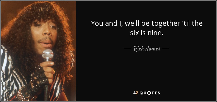 You and I, we'll be together 'til the six is nine. - Rick James