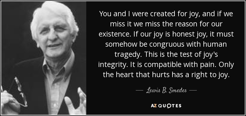 You and I were created for joy, and if we miss it we miss the reason for our existence. If our joy is honest joy, it must somehow be congruous with human tragedy. This is the test of joy's integrity. It is compatible with pain. Only the heart that hurts has a right to joy. - Lewis B. Smedes