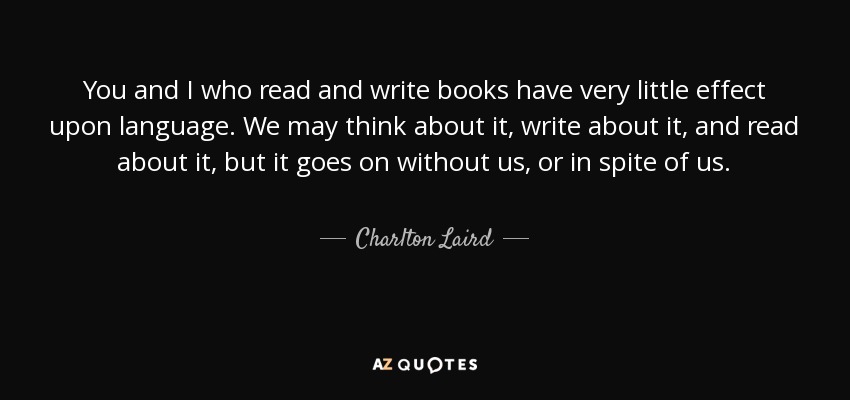 You and I who read and write books have very little effect upon language. We may think about it, write about it, and read about it, but it goes on without us, or in spite of us. - Charlton Laird