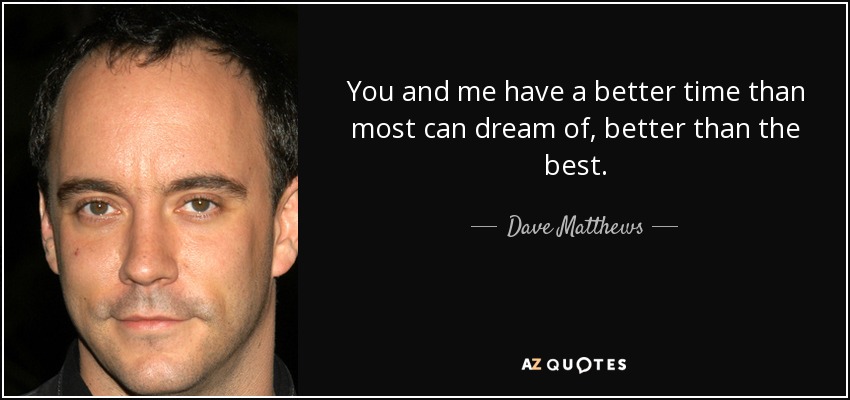 You and me have a better time than most can dream of, better than the best. - Dave Matthews