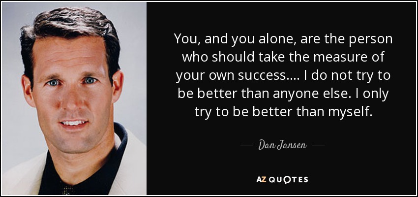 You, and you alone, are the person who should take the measure of your own success. . . . I do not try to be better than anyone else. I only try to be better than myself. - Dan Jansen