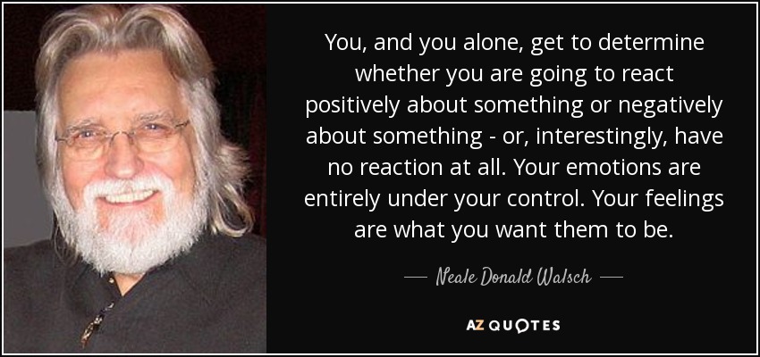 You, and you alone, get to determine whether you are going to react positively about something or negatively about something - or, interestingly, have no reaction at all. Your emotions are entirely under your control. Your feelings are what you want them to be. - Neale Donald Walsch