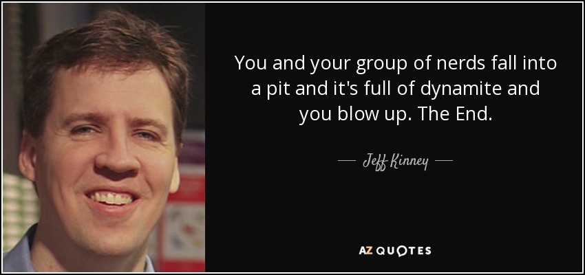 You and your group of nerds fall into a pit and it's full of dynamite and you blow up. The End. - Jeff Kinney