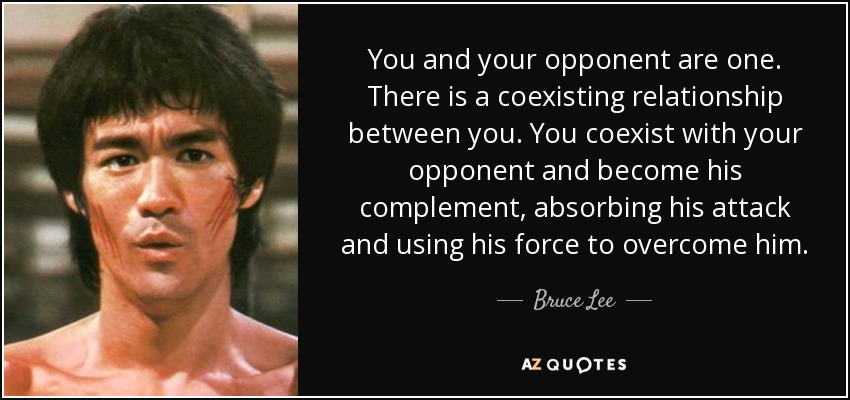 You and your opponent are one. There is a coexisting relationship between you. You coexist with your opponent and become his complement, absorbing his attack and using his force to overcome him. - Bruce Lee