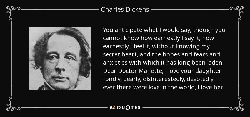 You anticipate what I would say, though you cannot know how earnestly I say it, how earnestly I feel it, without knowing my secret heart, and the hopes and fears and anxieties with which it has long been laden. Dear Doctor Manette, I love your daughter fondly, dearly, disinterestedly, devotedly. If ever there were love in the world, I love her. - Charles Dickens