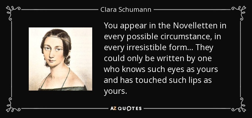 You appear in the Novelletten in every possible circumstance, in every irresistible form... They could only be written by one who knows such eyes as yours and has touched such lips as yours. - Clara Schumann