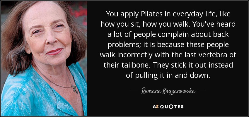 You apply Pilates in everyday life, like how you sit, how you walk. You've heard a lot of people complain about back problems; it is because these people walk incorrectly with the last vertebra of their tailbone. They stick it out instead of pulling it in and down. - Romana Kryzanowska