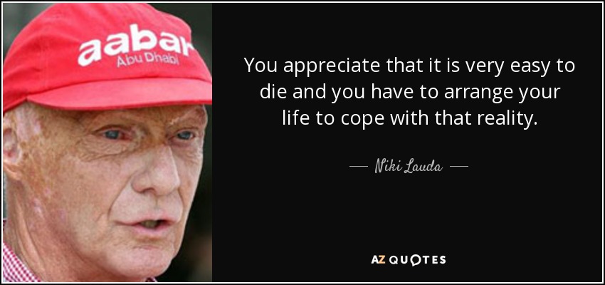 You appreciate that it is very easy to die and you have to arrange your life to cope with that reality. - Niki Lauda