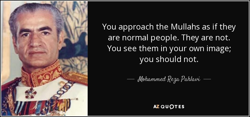 You approach the Mullahs as if they are normal people. They are not. You see them in your own image; you should not. - Mohammed Reza Pahlavi