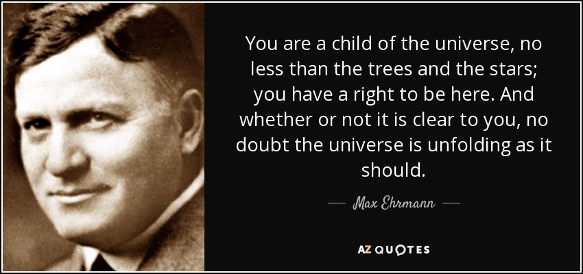 You are a child of the universe, no less than the trees and the stars; you have a right to be here. And whether or not it is clear to you, no doubt the universe is unfolding as it should. - Max Ehrmann