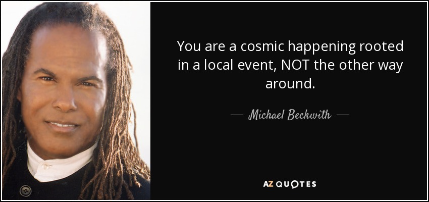 You are a cosmic happening rooted in a local event, NOT the other way around. - Michael Beckwith