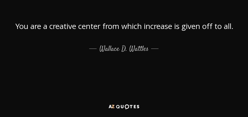 You are a creative center from which increase is given off to all. - Wallace D. Wattles