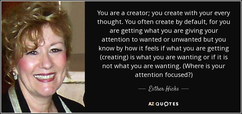 You are a creator; you create with your every thought. You often create by default, for you are getting what you are giving your attention to wanted or unwanted but you know by how it feels if what you are getting (creating) is what you are wanting or if it is not what you are wanting. (Where is your attention focused?) - Esther Hicks