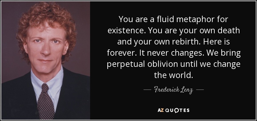 You are a fluid metaphor for existence. You are your own death and your own rebirth. Here is forever. It never changes. We bring perpetual oblivion until we change the world. - Frederick Lenz